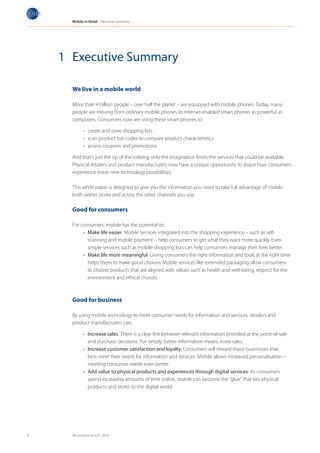Mobile in Retail Executive Summary




    1 Executive Summary

      We live in a mobile world

      More than 4 billion people – over half the planet – are equipped with mobile phones. Today, many
      people are moving from ordinary mobile phones to internet-enabled smart phones as powerful as
      computers. Consumers now are using these smart phones to:

            •	 create and store shopping lists
            •	 scan product bar codes to compare product characteristics
            •	 access coupons and promotions

      And that’s just the tip of the iceberg; only the imagination limits the services that could be available.
      Physical retailers and product manufacturers now have a unique opportunity to shape how consumers
      experience these new technology possibilities.

      This white paper is designed to give you the information you need to take full advantage of mobile
      both within stores and across the other channels you use.

      Good for consumers

      For consumers, mobile has the potential to:
           •	 Make life easier. Mobile services integrated into the shopping experience – such as self-
              scanning and mobile payment – help consumers to get what they want more quickly. Even
              simple services such as mobile shopping lists can help consumers manage their lives better.
           •	 Make life more meaningful. Giving consumers the right information and tools at the right time
              helps them to make good choices. Mobile services like extended packaging allow consumers
              to choose products that are aligned with values such as health and well-being, respect for the
              environment and ethical choices.



      Good for business

      By using mobile technology to meet consumer needs for information and services, retailers and
      product manufacturers can:

            •	 Increase sales. There is a clear link between relevant information provided at the point-of-sale
               and purchase decisions. Put simply, better information means more sales.
            •	 Increase customer satisfaction and loyalty. Consumers will reward those businesses that
               best meet their needs for information and services. Mobile allows increased personalisation –
               meeting consumer needs even better.
            •	 Add value to physical products and experiences through digital services. As consumers
               spend increasing amounts of time online, mobile can become the “glue” that ties physical
               products and stores to the digital world.




3     All contents © GS1, 2010
 