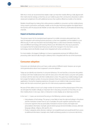 Mobile in Retail Appendix IV: Implications of mobile for retailers and retail store infrastructure




     With this in mind, we recommend that retailers make sure that their mobile offering is fully aligned with
     their multi-channel strategy so that they can use mobile to grow their core business (of products sold in
     stores) and complement this with additional services that could be offered via mobile or the internet.

     Retailers should begin by making their online presence available to consumers via their mobile phones.
     Using coupons, promotions and loyalty, mobile can be the glue that brings together the digital side of
     the business with the physical side. Mobile can also help track the efficiency of all traditional advertising
     channels.

     Impact on business processes

     The primary reason for the standards-based approach to mobile commerce advocated here is the
     ease of integration with existing business processes, so that new capabilities can be enabled in a cost
     effective way. As with any innovative new technology there is a clear tension between introducing
     new and different technology with existing infrastructure. We believe the only way to proceed is
     to recognise that the fundamental infrastructure will not be changed in the short-term, so new
     technology need to be flexible enough to be integrated with what currently exists.

     For most retailers, the biggest challenge is to have an appropriate processes for fulfilment (from
     processing orders electronically through to delivery) that is integrated with the rest of the businesses.



     Consumer adoption

     Consumers are individuals and as such have a wide variety of different needs. However, we can give
     some general advice about how to approach consumer adoption.

     Today we can identify two extremes in consumer behaviour. On one hand lies a consumer who prefers
     to interact with their mobile phone than with the store, and on the other hand a consumer who prefers
     to interact with the store than with their mobile phone screen. The goal of any mobile strategy should
     be to target the highest number of consumers between these two extremes by providing relevant
     applications. During the shopping experience, the goal is to use mobile to help consumers interact
     better with the store environment, given the rich multi-sensory experience available.

     Because of their ability to touch such a large number of consumers and the physical space of the store,
     we anticipate that retailers will play an important role in educating consumers on how they can use
     their mobile phone in new ways. Static or interactive in-store displays are an ideal way to do this.

     In the next 1 – 3 years, we recommend focusing on the following customer segments:

            •	 Early-adopters of technology. This group is more likely to have the right technology in the phone
               and the motivation to learn how to use it. Examples: the youth segment and business users.
            •	 Consumer segments that are particularly motivated to receive trusted, and maybe even
               personalised, information. Example: special interest groups (environmentally conscious, alternate
               language, allergic, religious, diet specific, etc.).
            •	 Product categories where decision-making is not straightforward and would benefit from access
               to additional information. Example: wine, health and beauty products or consumer electronics.




30   All contents © GS1, 2010
 