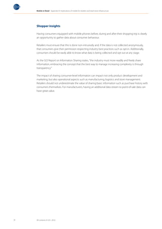 Mobile in Retail Appendix IV: Implications of mobile for retailers and retail store infrastructure




     Shopper insights

     Having consumers equipped with mobile phones before, during and after their shopping trip is clearly
     an opportunity to gather data about consumer behaviour.

     Retailers must ensure that this is done non-intrusively and, if the data is not collected anonymously,
     that consumers give their permission respecting industry best practices such as opt-in. Additionally,
     consumers should be easily able to know what data is being collected and opt out at any stage.

     As the GCI Report on Information Sharing states, “the industry must more readily and freely share
     information, embracing the concept that the best way to manage increasing complexity is through
     transparency.”

     The impact of sharing consumer-level information can impact not only product development and
     marketing, but also operational aspects such as manufacturing, logistics and store management.
     Retailers should not underestimate the value of sharing basic information such as purchase history with
     consumers themselves. For manufacturers, having an additional data stream to point-of-sale data can
     have great value.




31   All contents © GS1, 2010
 