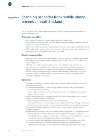 Mobile in Retail Appendix V: Scanning bar codes from mobile phone screens at retail checkout




Appendix V   Scanning bar codes from mobile phone
             screens at retail checkout

             This section aims to give a deeper understanding of scanning bar codes displayed on mobile phone
             screens at retail checkout.

             Technology capabilities
                   •	 Both linear and 2D barcodes can be displayed on mobile phone screens
                   •	 Laser scanners can only read linear bar codes. However, they cannot reliably read linear bar codes
                      displayed on mobile phone screens.
                   •	 CCD scanners and imaging scanners (also called camera-based scanners) can read both linear and
                      2D barcodes. Market implementation shows that some CCD scanners and many imaging scanners
                      can read bar codes from mobile phone screens in the field.

             Retailer implementation
                   •	 Based on today’s standards and implementation, the use of scanners at checkout in general retail
                      will continue to support the scanning of linear bar codes such as EAN/UPC or GS1 DataBar that
                      appear on products.
                   •	 Although a few retailers are already equipped to support mobile phone scanning, mass
                      implementation of mobile phone scanning at point of sale would require either upgrade of
                      existing scanner systems or purchase of complimentary scanners for most retailers. Given the
                      impact of any mass implementation on the broad range of retailers globally and GS1 member
                      companies, targets for adoption dates would be considered by the GS1 Board and General
                      Assembly based on the business case.

             Conclusion
                   •	 Scanning bar codes from mobile phone screens is technically feasible today. Further research is
                      necessary to determine:
                      •		 The exact specifications of CCD and imaging scanners that can scan bar codes displayed
                          on mobile phone screens reliably.
                      •		 Current market penetration in terms of the number of units in the field deployed in general
                          retail per region or nation.
                   •	 As high-value applications for scanning bar codes from mobile phones are identified, an impact
                      analysis should be conducted to determine:
                      •	 the technology (bar code, NFC) or process (manual entry) choice
                      •	 the amount of time and money needed to upgrade or replace the existing technology infrastructure.
                      •	 the positive and negative impacts on consumer satisfaction and employee productivity at checkout
                   •	 This can then be weighed against the benefits in order to determine the business case and
                      timeline for adoption.
                   •	 Retailers who wish to support interaction between mobile phones and point of sale today should:
                      •	 experiment to better understand consumer needs and the business case for adoption:
                          •	consider piloting by equipping a small number of checkout lanes with complimentary scanners
                          •	consider alternative methods of interaction (such as manual data entry)
                      •		 continue to monitor the market for adoption of new interaction technologies such as NFC
                      •	 have realistic expectations about the timeline for standardisation and eventual mass
                          implementation with respect to any new interaction technologies (probably several years)


32           All contents © GS1, 2010
 