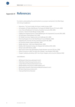 Mobile in Retail Appendix VI: References




Appendix VI   References

              For a better understanding of any technical terms or acronyms mentioned in this White Paper,
              visit www.gs1.org/glossary.

              •	   Advertising - The future’s bright, the future’s mobile (Juniper, 2009)
              •	   An Evaluation of Product Identification Techniques for Mobile Phones (ETH Zurich, 2009)
              •	   Cross-Channel Retailing for the Anytime, Anywhere Consumer (RSR, 2009)
              •	   Economy + Internet Trends (Morgan Stanley, 2009)
              •	   Enabling the Shopping Process: In-Store Marketing for the Empowered Consumer (RSR, 2009)
              •	   GCI Information Sharing Report (GCI, 2009)
              •	   GS1 Mobile Commerce: Opportunities and challenges (GS1, 2008)
              •	   Informing Shoppers (Coca Cola Retail Research Council/Deloitte, 2009)
              •	   Integrating the consumer into the corporate ecosystem (BT, 2008)
              •	   M-Commerce: Retail in Motion (RIS News, 2009)
              •	   Mobile Advertising - 2020 vision (Ogilvy/Acision, 2009)
              •	   Mobility: With Standards Coming, Can Adoption Be Far Behind (RSR, 2009)
              •	   Netsize Guide 2009 (Netsize, 2009)
              •	   New Future In Store: How will shopping change between now and 2015 (tns, 2008)
              •	   Online Commerce in 2009: The Game Has Changed - Have Retailers? (RSR 2009)
              •	   Shopper marketing: providing a 360° view of your shoppers and consumers (Deloitte 2009)

              Useful Websites

              •	   ABI Research (http://www.abiresearch.com/)
              •	   GoMo News (http://www.gomonews.com/)
              •	   Juniper Research (http://juniperresearch.com/)
              •	   Mobile Marketer (http://www.mobilemarketer.com/)
              •	   Retail Systems Research (http://www.retailsystemsresearch.com/)
              •	   RIS News (http://www.risnews.com/)
              •	   shop.org (http://www.shop.org/)




33            All contents © GS1, 2010
 
