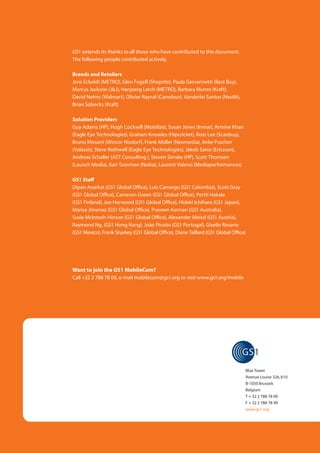 GS1 extends its thanks to all those who have contributed to this document.
(Back cover)           The following people contributed actively.

                        Brands and Retailers
GS1 extends its thanks to all those who have contributed to (Shoprite), Paula Giovannetti (Best Buy),
                        Jens Eckoldt (METRO), Glen Fogell this document.
                        Marcus Jackson (J&J), Hanjoerg Lerch (METRO), Barbara Munro (Kraft),
Active contributors, writers and reviewers: Olivier Raynal (Carrefour), Vanderlei Santos (Nestlé),
                        David Nelms (Walmart),
[List to add]           Brian Sobecks (Kraft)

Others who contributed directly or indirectly to this document:
                   Solution Providers
[List to add]      Guy Adams (HP), Hugh Cockwill (Mobilize), Susan Jones (Inmar), Armine Khan
                   (Eagle Eye Technologies), Graham Knowles (Hipcricket), Ross Lee (Scanbuy),
                   Bruno Missoni (Wincor Nixdorf), Frank Müller (Neomedia), Anke Puscher
                   (Valassis), Steve Rothwell (Eagle Eye Technologies), Jakob Saros (Ericsson),
                   Andreas Schaller (AST Consulting ), Steven Simske (HP), Scott Thomsen
                   (Launch Media), Kari Tuovinen (Nokia), Laurent Valensi (Mediaperformances)

                       GS1 Staff
                       Dipan Anarkat (GS1 Global Office), Luis Camargo (GS1 Colombia), Scott Gray
                       (GS1 Global Office), Cameron Green (GS1 Global Office), Pertti Hakala
                       (GS1 Finland), Joe Horwood (GS1 Global Office), Hideki Ichihara (GS1 Japan),
                       Marisa Jimenez (GS1 Global Office), Praveen Kannan (GS1 Australia),
                       Susie McIntosh-Hinson (GS1 Global Office), Alexander Meissl (GS1 Austria),
                       Raymond Ng, (GS1 Hong Kong), João Picoito (GS1 Portugal), Giselle Rosario
                       (GS1 Mexico), Frank Sharkey (GS1 Global Office), Diane Taillard (GS1 Global Office)




                       Want to join the GS1 MobileCom?
                       Call +32 2 788 78 00, e-mail mobilecom@gs1.org or visit www.gs1.org/mobile




                                                                                                         Blue Tower
                                                                                                         Avenue Louise 326, b10
                                                                                                         B-1050 Brussels
                                                                                                         Belgium
                                                                                                         T + 32 2 788 78 00
                                                                                                         F + 32 2 788 78 99
                                                                                                         www.gs1.org
 