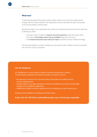 Mobile in Retail Executive Summary




             What next?

             To take full advantage of these opportunities, retailers need to ensure that they understand the
             strategic role that mobile will play in their organisation and then assemble the right mix of people
             to ensure that strategy is well executed.

             Identify the people in your organisation that need to be involved and share this document with them.
             It will help you define:

                   •	 The ways in which mobile can improve consumer experience inside and outside stores
                   •	 The range of technology choices that are available today and in the future
                   •	 The investment decisions that need to be made to benefit most from mobile technology


             The Recommendations in section 5 will give you more specific paths to follow to ensure you benefit
             the most from using GS1 standards.




    Join GS1 MobileCom

    GS1 MobileCom is a cross-industry initiative involving manufacturers, retailers,
    mobile industry companies and solution providers. Its goal is to ensure:

    • all consumers to have access to trusted product information and related services
      via their mobile phones
    • all stakeholders to use open standards to make this possible and so ensure interoperable,
      scalable and cost-effective applications
    • collaborative mobile commerce applications to be enabled by an open infrastructure.

    Members of GS1 MobileCom developed this White Paper.

    To join, call +32 2 788 78 00, e-mail mobilecom@gs1.org or visit www.gs1.org/mobile




5            All contents © GS1, 2010
 