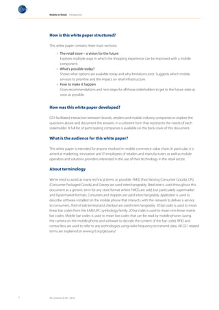 Mobile in Retail Introduction




    How is this white paper structured?

    This white paper contains three main sections:

          •	 The retail store – a vision for the future
             Explores multiple ways in which the shopping experience can be improved with a mobile
             component.
          •	 What’s possible today?
             Shows what options are available today and why limitations exist. Suggests which mobile
             services to prioritise and the impact on retail infrastructure.
          •	 How to make it happen
             Gives recommendations and next steps for all those stakeholders to get to the future state as
             soon as possible.


    How was this white paper developed?

    GS1 facilitated interaction between brands, retailers and mobile industry companies to explore the
    questions above and document the answers in a coherent form that represents the needs of each
    stakeholder. A full list of participating companies is available on the back cover of this document.

    What is the audience for this white paper?

    This white paper is intended for anyone involved in mobile commerce value chain. In particular, it is
    aimed at marketing, innovation and IT employees of retailers and manufacturers as well as mobile
    operators and solutions providers interested in the use of their technology in the retail sector.

    About terminology

    We’ve tried to avoid as many technical terms as possible. FMCG (Fast Moving Consumer Goods), CPG
    (Consumer Packaged Goods) and Grocery are used interchangeably. Retail store is used throughout this
    document as a generic term for any store format where FMCG are sold, but particularly supermarket
    and hypermarket formats. Consumers and shoppers are used interchangeably. Application is used to
    describe software installed on the mobile phone that interacts with the network to deliver a service
    to consumers. Point-of-sale terminal and checkout are used interchangeably. 1D bar codes is used to mean
    linear bar codes from the EAN/UPC symbology family. 2D bar codes is used to mean non-linear matrix
    bar codes. Mobile bar codes is used to mean bar codes that can be read by mobile phones (using
    the camera on the mobile phone and software to decode the content of the bar code). RFID and
    contactless are used to refer to any technologies using radio frequency to transmit data. All GS1 related
    terms are explained at www.gs1.org/glossary/.




7   All contents © GS1, 2010
 