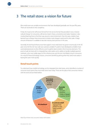 Mobile in Retail The retail store: a vision for future




    3 The retail store: a vision for future

      Most retail stores are complex environments that have developed gradually over the past fifty years.
      There are two levels to that complexity.

      Firstly, the move to the self-service format from the service format that preceded it was a massive
      cultural change. For consumers, self-service meant choice, convenience and value. However, it also
      involved learning how to find their way around a new environment. Over the years, retailers have
      learned how to design that environment to better meet shopper needs and to drive sales. A large
      amount of literature is available to describe industry best practices in this area.

      Secondly, the technical infrastructure that supports most retail stores has grown enormously. In the 30
      years since the first GS1 bar code was scanned, complex IT systems have developed as retailers have
      automated processes to drive efficiency and to gather data to better inform business decisions. The
      point-of-sale terminal, with its integrated bar code reader and its ability to handle multiple payment
      methods, is the most visible aspect of this infrastructure; and the one most likely to touch consumers.
      As a result of these technology choices, consumers benefit by getting what they need more easily or
      leaving the store more quickly.



      Retail touch points

      To understand how mobile technology can be integrated into retail stores, we’ve identified a number of
      consumer touch points that most retail stores have today. These are the places that consumers interact
      with the store and are listed below:




      Retail Touch Points: how consumers interact with retailers



8     All contents © GS1, 2010
 