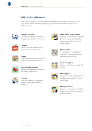 Mobile in Retail The retail store: a vision for future




                                Mobile Services for Consumers

                                In the future, all of these touch points could have a mobile element. From our work in the mobile
                                space, we can identify the following emerging applications that will enable shoppers to have
                                richer interactions:                                                     Milk
                                                                                                         Cake      les
                                                                                                          Vegetab
                                                                                                          Fruits
                                                                                                           T-Shirt




                                Extended Packaging                                                                       Self-scanning & Self-checkout
                                Consumers access additional information                                                  Consumers in supermarkets use their mobile
                                about products through their mobile phone                                                phone to scan products as they do their
                                                                                                                         shopping, enabling them to check out
                                                                                                                         without assistance.
                                Coupons
Milk
                                Mobile phones used to capture, manage
Cake
 Vegetab
 Fruits
  T-Shirt
          les
                                and redeem coupons and discounts                                                         Store Location
                                                                                                                         A map is displayed on a mobile phone
                                                                                                                           Milk

                                                                                                                         showing where stores are located where
                                                                                                                           Cake
                                                                                                                            Vegetab
                                                                                                                            Fruits
                                                                                                                                     les


                                                                                                                             T-Shirt

                                Loyalty                                                                                  consumers can buy a product
                                Mobile phones replace physical loyalty cards
                                  Milk

                                and provide personalised mobile services
                                  Cake
                                   Vegetab
                                   Fruits
                                            les


                                    T-Shirt

                                                                                                                         In-store Navigation
                                                                                                                         Consumers find products more easily while
                                Advertising & Promotions                                                                 in a store
                                Advertising and promotional information is
                                sent directly to mobile phones
                                                                                                                         Shopping Lists
                                                                                                                         Consumers can build a shopping list on their
                                                                                                         Milk

                                Payment                                                                  Cake
                                                                                                          Vegetab
                                                                                                          Fruits
                                                                                                                   les
                                                                                                                         mobile phone and access it when doing
                                                                                                           T-Shirt         Milk
                                                                                                                           Cake
                                Mobile phones are able to make payment                                                   their shopping
                                                                                                                            Vegetab
                                                                                                                            Fruits
                                                                                                                                     les


Milk            Milk                                                                                                         T-Shirt
Cake
 Vegetab
 Fruits
          les
                Cake
                 Vegetab
                 Fruits
                          les
                                anywhere, anytime including at retail
  T-Shirt         T-Shirt

                                checkouts.
                                                                                                                         Mobile eCommerce
                                                                                         Milk
                                                                                         Cake
                                                                                          Vegetab
                                                                                          Fruits
                                                                                                   les                   Consumers can browse, order and pay for
                                                                                           T-Shirt
                                                                                                                         products directly from their mobile phone,
                                  Milk
                                  Cake
                                   Vegetab
                                   Fruits
                                            les
                                                                                                                         anytime, anywhere.
                                    T-Shirt




       9                        All contents © GS1, 2010
 