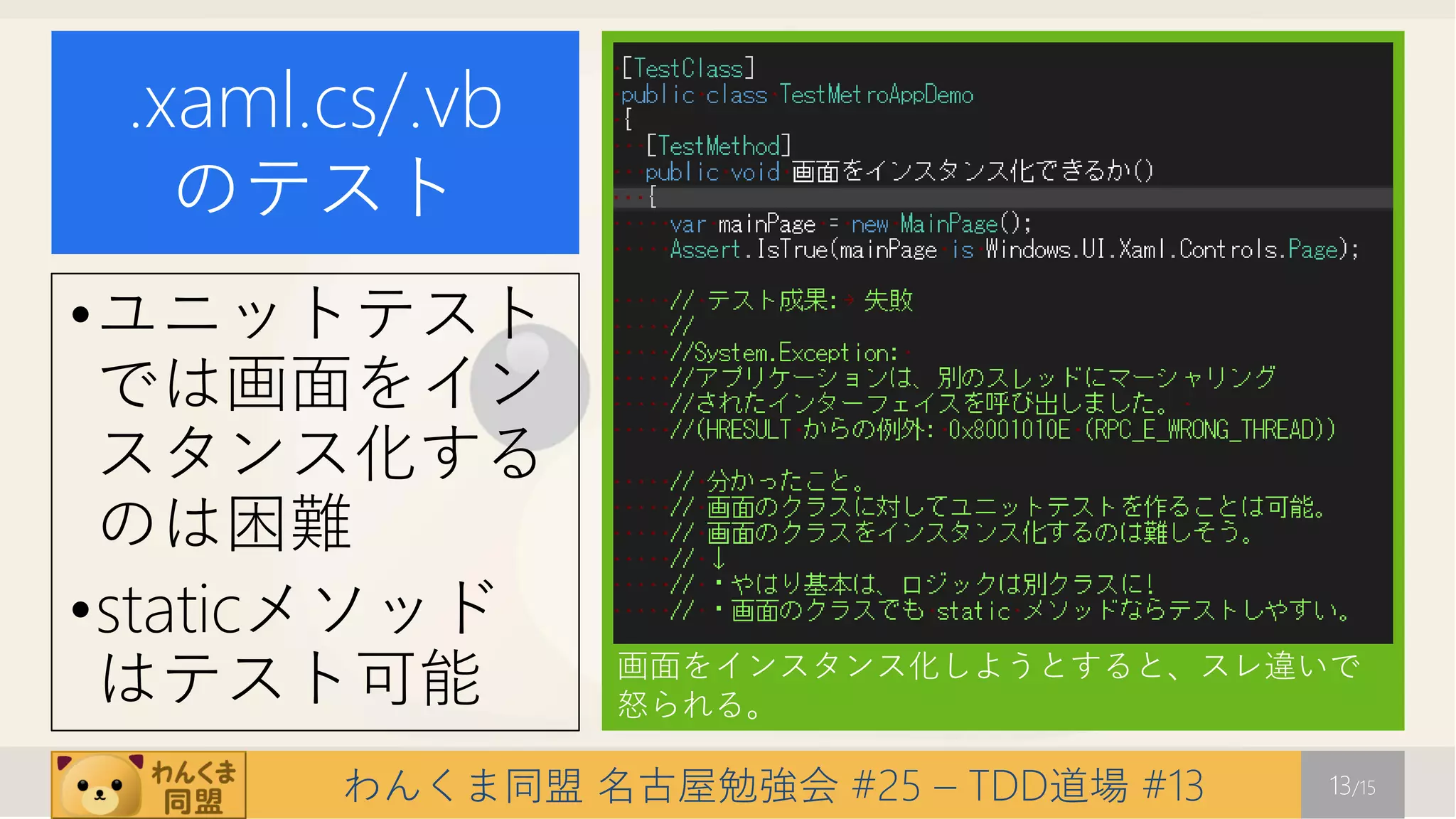 .xaml.cs/.vb
   のテスト
•ユニットテスト
 では画面をイン
 スタンス化する
 のは困難
•staticメソッド
 はテスト可能         画面をインスタンス化しようとすると、スレ違いで
                怒られる。

       わんくま同盟 名古屋勉強会 #25 – TDD道場 #13   13/15
 