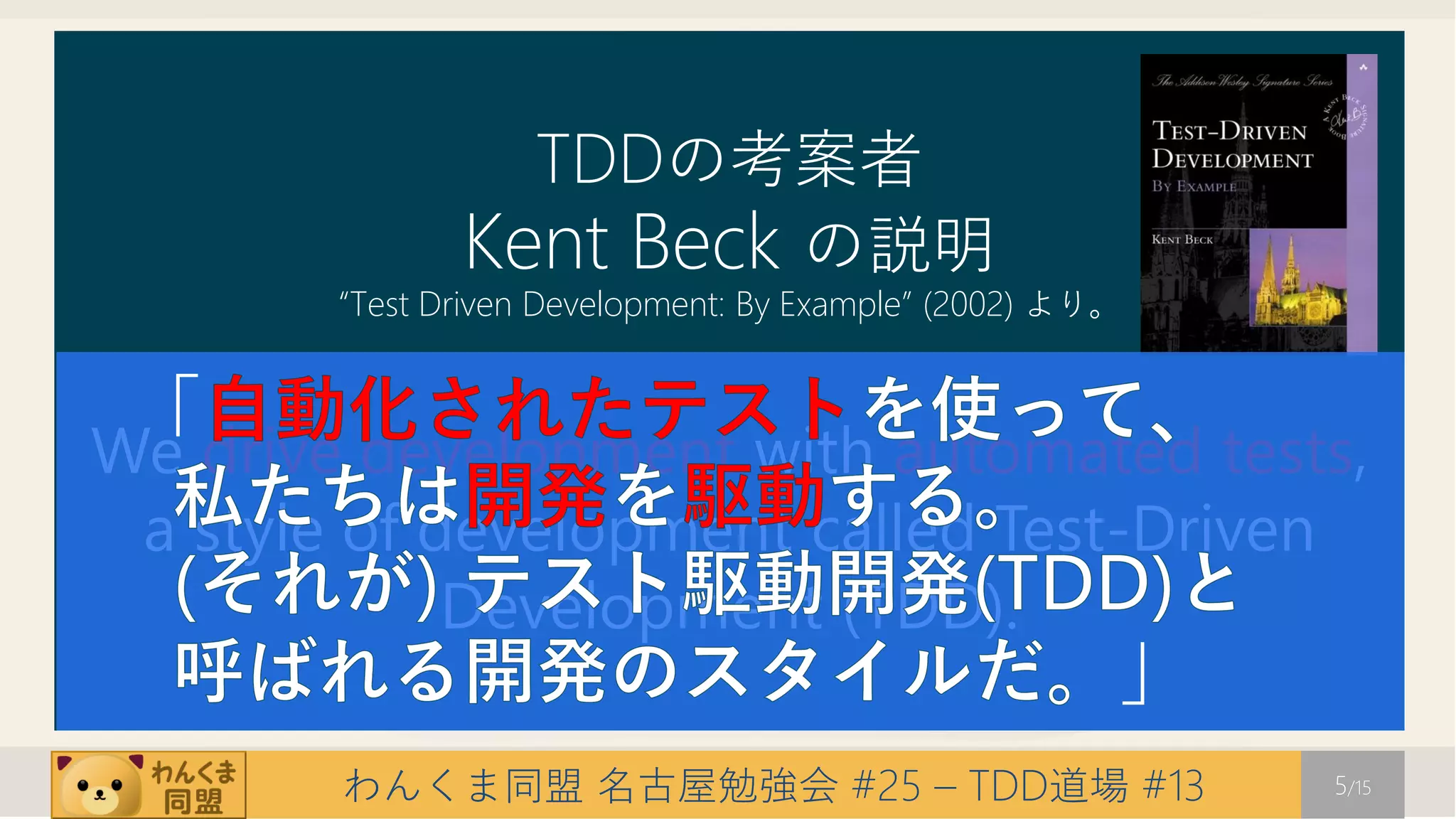 TDDの考案者
               Kent Beck の説明
        “Test Driven Development: By Example” (2002) より。


 「
We drive development with automated tests,
 a style of development called Test-Driven
             Development (TDD).
                                                       」
        わんくま同盟 名古屋勉強会 #25 – TDD道場 #13                      5/15
 