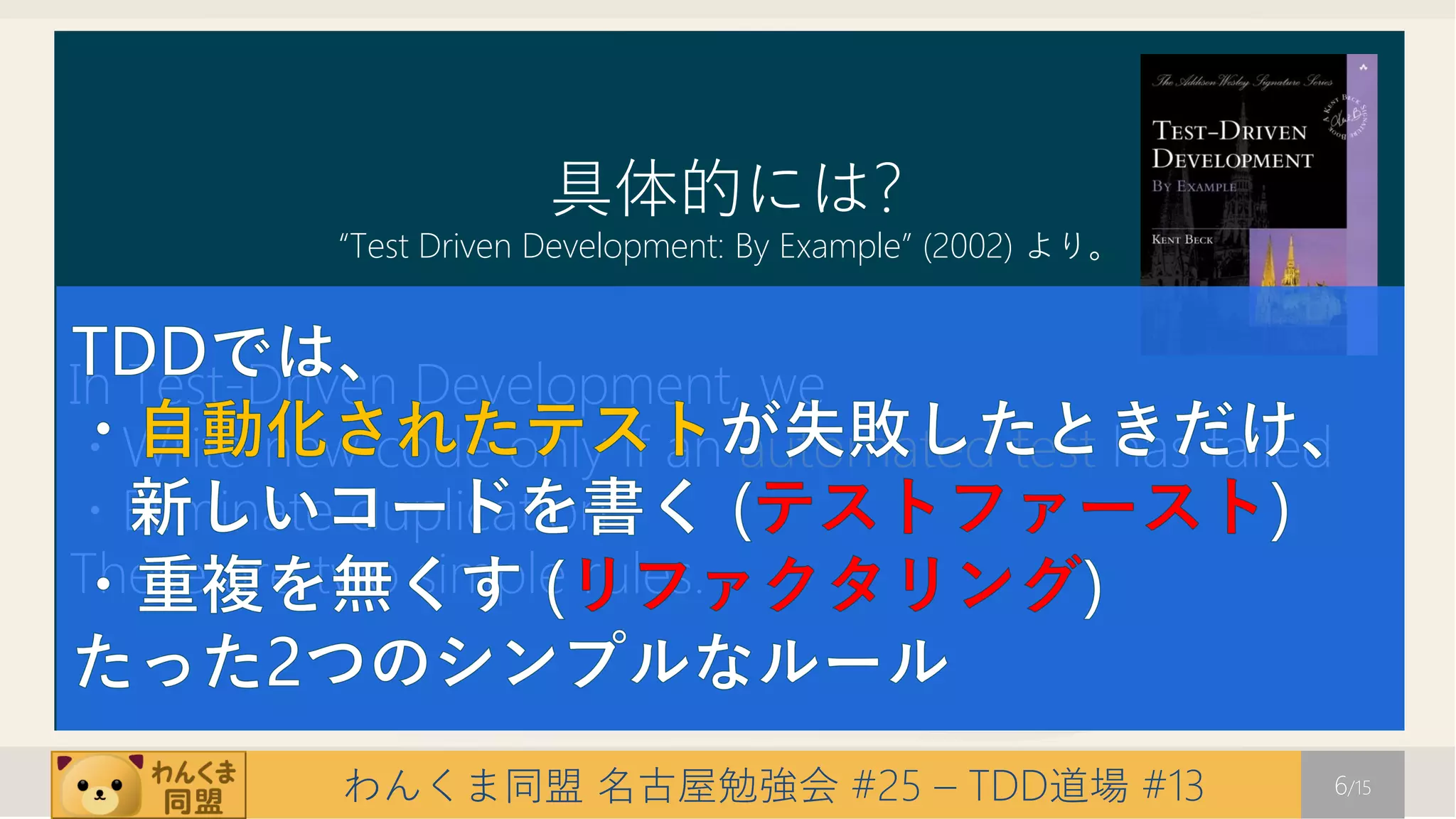 具体的には?
           “Test Driven Development: By Example” (2002) より。



In Test-Driven Development, we
・Write new code only if an automated test has failed
・Eliminate duplication
These are two simple rules.


           わんくま同盟 名古屋勉強会 #25 – TDD道場 #13                      6/15
 