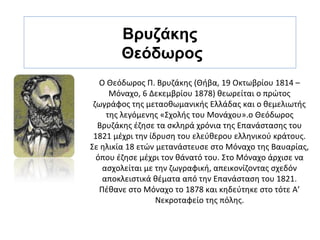 Βρυζάκης
       Θεόδωρος
   Ο Θεόδωρος Π. Βρυζάκης (Θήβα, 19 Οκτωβρίου 1814 –
      Μόναχο, 6 Δεκεμβρίου 1878) θεωρείται ο πρώτος
 ζωγράφος της μεταοθωμανικής Ελλάδας και ο θεμελιωτής
     της λεγόμενης «Σχολής του Μονάχου».ο Θεόδωρος
  Βρυζάκης έζησε τα σκληρά χρόνια της Επανάστασης του
 1821 μέχρι την ίδρυση του ελεύθερου ελληνικού κράτους.
Σε ηλικία 18 ετών μετανάστευσε στο Μόναχο της Βαυαρίας,
  όπου έζησε μέχρι τον θάνατό του. Στο Μόναχο άρχισε να
    ασχολείται με την ζωγραφική, απεικονίζοντας σχεδόν
    αποκλειστικά θέματα από την Επανάσταση του 1821.
   Πέθανε στο Μόναχο το 1878 και κηδεύτηκε στο τότε Α’
                  Νεκροταφείο της πόλης.
 