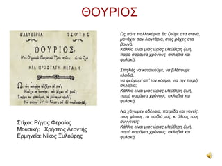 ΘΟΥΡΙΟΣ
                           Ως πότε παλληκάρια, θα ζούμε στα στενά,
                           μονάχοι σαν λιοντάρια, στες ράχες στα
                           βουνά;
                           Κάλλιο είναι μιας ώρας ελεύθερη ζωή,
                           παρά σαράντα χρόνους, σκλαβιά και
                           φυλακή.

                           Σπηλιές να κατοικούμε, να βλέπουμε
                           κλαδιά,
                           να φεύγωμ’ απ’ τον κόσμο, για την πικρή
                           σκλαβιά;
                           Κάλλιο είναι μιας ώρας ελεύθερη ζωή,
                           παρά σαράντα χρόνους, σκλαβιά και
                           φυλακή.

                           Να χάνωμεν αδέλφια, πατρίδα και γονείς,
                           τους φίλους, τα παιδιά μας, κι όλους τους
Στίχοι: Ρήγας Φεραίος      συγγενείς;
                           Κάλλιο είναι μιας ώρας ελεύθερη ζωή,
Μουσική: Χρήστος Λεοντής   παρά σαράντα χρόνους, σκλαβιά και
Ερμηνεία: Νίκος Ξυλούρης   φυλακή.
 