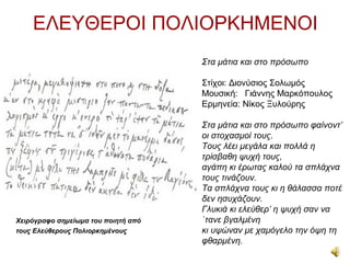ΕΛΕΥΘΕΡΟΙ ΠΟΛΙΟΡΚΗΜΕΝΟΙ
                                     Στα μάτια και στο πρόσωπο

                                     Στίχοι: Διονύσιος Σολωμός
                                     Μουσική: Γιάννης Μαρκόπουλος
                                     Ερμηνεία: Νίκος Ξυλούρης

                                     Στα μάτια και στο πρόσωπο φαίνοντ’
                                     οι στοχασμοί τους.
                                     Τους λέει μεγάλα και πολλά η
                                     τρίσβαθη ψυχή τους,
                                     αγάπη κι έρωτας καλού τα σπλάχνα
                                     τους τινάζουν.
                                     Τα σπλάχνα τους κι η θάλασσα ποτέ
                                     δεν ησυχάζουν.
                                     Γλυκιά κι ελεύθερ’ η ψυχή σαν να
Xειρόγραφο σημείωμα του ποιητή από   `τανε βγαλμένη
τους Ελεύθερους Πολιορκημένους       κι υψώναν με χαμόγελο την όψη τη
                                     φθαρμένη.
 