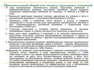 Промежуточный общий итог анализа структурных изменений
В ходе эмпирического описательного анализа структурных изменений и
макроэкономической динамики российской экономики, можно выделить
следующие определяющие изменения её структуры в 1990-ые и в 2000-ые
годы:
1. Произошло укрепление сырьевого сектора, увеличение его влияния и доли в
национальной экономике, а также финансово-банковского сектора.
2. Произошло (1995 г.) изменение числа занятых в услугах и товарном
производстве в пользу сектора услуг (расширение трансакционных секторов и
рост «трансакционности» российской экономики), с сохранением этого
соотношения и в 2000-ые гг.
3. Структура инвестиций в основной капитал изменилась: от секторов,
производящих товары, в сторону секторов услуг (рыночных и нерыночных).
4. Низка доля науки, разработок в экономике и по отраслям промышленности,
практически отсутствует должное финансирование инноваций, а задачи их
развёртывания никак не связаны с задачей структурообразования и управления
структурными изменениями.
5. Внешнеторговые операции отражают сформированную структуру национального
хозяйства: в экспорте преобладает сырьё, в импорте - машины оборудование,
технологии. Большинство конкурентоспособных направлений и технологических
возможностей либо свёрнуты, либо утеряны.
Необходимо ли проводить индустриализацию и изменять сложившуюся структуру.
Торговля, услугу, финансы и иные трансакционные секторы, а также
инвестиции в услуги, при низком уровне развития основных производительных
сил экономики не могут быть соответствующего качества, а могут быть
ориентированы на обслуживание импорта, основная проблема состоит в том,
что любые управляемые структурные изменения, направленные на реанимацию
отечественных производств и внутреннего рынка, в том числе за счёт
инноваций, должны ориентировать эту инфраструктуру услуг и обслуживания
импорта на достижение установленной цели структурных изменений.
 