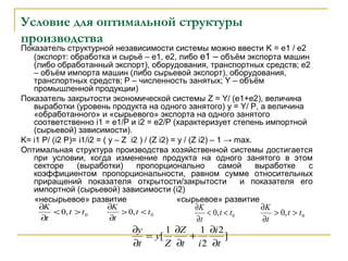 Условие для оптимальной структуры
производства
Показатель структурной независимости системы можно ввести K = e1 / e2
(экспорт: обработка и сырьё – е1, е2, либо е1 – объём экспорта машин
(либо обработанный экспорт), оборудования, транспортных средств; е2
– объём импорта машин (либо сырьевой экспорт), оборудования,
транспортных средств; Р – численность занятых; Y – объём
промышленной продукции)
Показатель закрытости экономической системы Z = Y/ (e1+e2), величина
выработки (уровень продукта на одного занятого) y = Y/ P, а величина
«обработанного» и «сырьевого» экспорта на одного занятого
соответственно i1 = e1/P и i2 = e2/P (характеризует степень импортной
(сырьевой) зависимости).
K= i1 P/ (i2 P)= i1/i2 = ( y – Z i2 ) / (Z i2) = y / (Z i2) – 1 → max.
Оптимальная структура производства хозяйственной системы достигается
при условии, когда изменение продукта на одного занятого в этом
секторе (выработки) пропорционально самой выработке с
коэффициентом пропорциональности, равном сумме относительных
приращений показателя открытости/закрытости и показателя его
импортной (сырьевой) зависимости (i2)
«несырьевое» развитие «сырьевое» развитие
0,0 tt
t
K
><
∂
∂
0,0 tt
t
K
<>
∂
∂
0,0 tt
t
K
<<
∂
∂
0,0 tt
t
K
>>
∂
∂
]
2
2
11
[
t
i
it
Z
Z
y
t
y
∂
∂
+
∂
∂
=
∂
∂
 