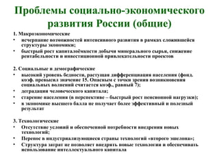 Проблемы социально-экономического
развития России (общие)
1. Макроэкономические
• исчерпание возможностей интенсивного развития в рамках сложившейся
структуры экономики;
• быстрый рост капиталоёмкости добычи минерального сырья, снижение
рентабельности и инвестиционной привлекательности проектов
2. Социальные и демографические
• высокий уровень бедности, растущая дифференциация населения (фонд.
коэф. превысил значение 15. Опасным с точки зрения возникновения
социальных волнений считается коэф., равный 7);
• деградации человеческого капитала;
• старение населения (в перспективе – быстрый рост пенсионной нагрузки);
• в экономике высшего балла не получает более эффективный и полезный
результат
3. Технологические
• Отсутствие условий и обеспеченной потребности внедрения новых
технологий;
• Перенос в индустриализующиеся страны технологий «второго эшелона»;
• Структура затрат не позволяет внедрять новые технологии и обеспечивать
использование интеллектуального капитала
 