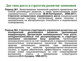 Два типа роста и стратегии развития экономики
Подход №1. Заимствование технологий широкого применения как
способ догоняющего развития, а также проектирование неких
«промежуточных» институтов (В.М.Полтерович, 2008-2011).
Стратегия интерактивно управляемого роста (национальная
инновационная система, согласование видов политики с
направлением на абсорбционную способность и индикативное
планирование)
Подход №2. Стратегия структурного управления развитием как
альтернатива догоняющего развития (догоняющей
модернизации). Организация инновационного типа роста,
конкурентоспособный тип воспроизводства и структуры
экономики составляют Базу развития. Организация
экономического роста за счёт применения и совершенствования
исключительно отечественных технологий без подчинения
задачам догоняющего развития (при имманентном
заимствовании как свойстве производственно-технических
систем), а задаче обеспечения эффективности структуры на
основе новой индустриализации за счёт стимулирования
внутреннего спроса и преодоления «структурного
перекоса»(О.С.Сухарев, 1999-2011).
 