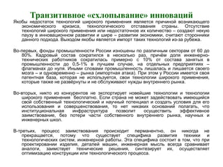 Транзитивное «схлопывание» инноваций
Якобы недостаток технологий широкого применения является причиной возникающего
экономического кризиса, технологического отставания страны. Отсутствие
технологий широкого применения или недостаточное их количество – создают некую
паузу в инновационном развитии и шире – развитии экономики, считают сторонники
данного подхода. Выходом якобы является импорт таких технологий из-за рубежа.
Во-первых, фонды промышленности России изношены по различным секторам от 60 до
80%. Кадровый состав сократился в несколько раз, причём доля инженерно-
технических работников сократилась примерно с 10% от состава занятых в
промышленности до 0,5-1% в лучшем случае, на отдельных предприятиях –
флагманах до нуля. Иными словами промышленность лишалась и лишается своего
мозга – и одновременно – рынка (импортная атака). При этом у России имеется своя
патентная база, которая не используется, свои технологии широкого применения,
которые также не развёрнуты и не обслуживают нужды внутреннего рынка.
Во-вторых, никто из конкурентов не экспортирует новейшие технологии и технологии
широкого применения бесплатно. Если страна не может задействовать имеющийся
свой собственный технологический и научный потенциал и создать условия для его
использования и совершенствования, то нет никаких оснований полагать, что
институциональная инфраструктура позволит осуществить эффективное
заимствование, без потери части собственного внутреннего рынка, научных и
инженерных школ.
В-третьих, процесс заимствования происходит перманентно, он никогда не
прекращается, потому что существует специфика развития техники и
технологических систем, инженерной работы. Эта специфика состоит в том, что при
проектировании изделия, деталей машин, инженерная мысль всегда сравнивает
аналоги, заимствует технические решения, синтезирует их, осуществляет
оптимизацию конструкции или технологического процесса.
 