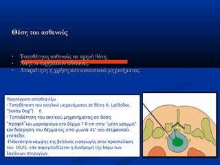 Θέση του ασθενούςΘέση του ασθενούς
• Τοποθέτηση ασθενούς σε πρηνή θέση.Τοποθέτηση ασθενούς σε πρηνή θέση.
• Άσηπτο περιβάλλον αίθουσας.Άσηπτο περιβάλλον αίθουσας.
• Απαραίτητη η χρήση ακτινοσκοπικού μηχανήματος.Απαραίτητη η χρήση ακτινοσκοπικού μηχανήματος.
Προσέγγιση οπίσθια έξω
- Τοποθέτηση του ακτ/κού μηχανήματος σε θέση ¾ (μέθοδος
“Scotty Dog”) ή
- Τοποθέτηση του ακτ/κού μηχανήματος σε θέση
“προφίλ”και μαρκάρισμα στο δέρμα 7-8 cm στην “μέση γραμμή”
και διάτρηση του δέρματος υπό γωνία 45° στο στεφανιαίο
επίπεδο.
-Πιθανότητα κάμψης της βελόνας εισαγωγής στην προσπέλαση
του Ο5/Ι1, εάν παρεμποδίζεται η διαδρομή της λόγω των
λαγόνιων πτερυγίων
 