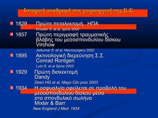Ιστορική αναδρομήΙστορική αναδρομή στη χειρουργική της Σ.Σ.στη χειρουργική της Σ.Σ.
18291829 Πρώτη πεταλεκτομήΠρώτη πεταλεκτομή,, ΗΠΑΗΠΑ
Knoeler S. et al, spine 2000Knoeler S. et al, spine 2000
18571857 Πρώτη περιγραφή τραυματικήςΠρώτη περιγραφή τραυματικής
βλάβης του μεσοσπονδυλίου δίσκουβλάβης του μεσοσπονδυλίου δίσκου
VirchowVirchow
Jaikumar S. et al, Neurosurgery 2002Jaikumar S. et al, Neurosurgery 2002
18951895 Ακτινολογική διερεύνηση Σ.Σ.Ακτινολογική διερεύνηση Σ.Σ.
Conrad RontgenConrad Rontgen
Lutz G. et al Spine 2003Lutz G. et al Spine 2003
19291929 Πρώτη δισκεκτομήΠρώτη δισκεκτομή
DandyDandy
Deen HG et al, Mayo Clin proc 2003Deen HG et al, Mayo Clin proc 2003
19341934 Η οσφυαλγία οφείλεται σε προβολή τουΗ οσφυαλγία οφείλεται σε προβολή του
μεσοσπονδυλίου δίσκου μέσαμεσοσπονδυλίου δίσκου μέσα
στο σπονδυλικό σωλήναστο σπονδυλικό σωλήνα
Mixter & BarrMixter & Barr
New England J Med. 1934New England J Med. 1934
 