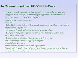 Τα “δυνατά” σημεία του DISCOGEL® (Μέρος 1)
Εφαρμογή του υλικού χωρίς να είναι απαραίτητη η νοσηλεία του ασθενούς
Εφαρμογή του υλικού με ελάχιστα επεμβατική μέθοδο “minimal invasive”,
ελαχιστοποιώντας και τον κίνδυνο λοίμωξης
Εφαρμογή με τοπική αναισθησία
Ασφάλεια:
• Γέλη (Gel) : ακολουθεί τις ρήξεις-ρωγμές του δίσκου, και λόγω της μορφής του
αποτρέπει την διάχυσή του.
• Ακτινοσκιερό υλικό, ακόμα και μετά από αρκετούς μήνες
• Έλεγχος σε πραγματικό χρόνο της εγχεόμενης ποσότητας υλικού μέσω
ακτινοσκοπικού ελέγχου.
• Χωρίς κάποια γνωστή παρενέργεια (εμπειρία > 5 χρόνια).
Απώλεια όποιας γνωστής αλλεργικής αντίδρασης
Μη πρόκληση φλεγμονής
Απουσία πόνου προκαλούμενου από την θεραπεία
Απουσία ενδοδισκικής πίεσης λόγω προκαλούμενης μεταγενέστερης στένωσης
μεσοσπονδυλίου διαστήματος
Τα “δυνατά” σημεία του DISCOGEL® (Μέρος 1)
Εφαρμογή του υλικού χωρίς να είναι απαραίτητη η νοσηλεία του ασθενούς
Εφαρμογή του υλικού με ελάχιστα επεμβατική μέθοδο “minimal invasive”,
ελαχιστοποιώντας και τον κίνδυνο λοίμωξης
Εφαρμογή με τοπική αναισθησία
Ασφάλεια:
• Γέλη (Gel) : ακολουθεί τις ρήξεις-ρωγμές του δίσκου, και λόγω της μορφής του
αποτρέπει την διάχυσή του.
• Ακτινοσκιερό υλικό, ακόμα και μετά από αρκετούς μήνες
• Έλεγχος σε πραγματικό χρόνο της εγχεόμενης ποσότητας υλικού μέσω
ακτινοσκοπικού ελέγχου.
• Χωρίς κάποια γνωστή παρενέργεια (εμπειρία > 5 χρόνια).
Απώλεια όποιας γνωστής αλλεργικής αντίδρασης
Μη πρόκληση φλεγμονής
Απουσία πόνου προκαλούμενου από την θεραπεία
Απουσία ενδοδισκικής πίεσης λόγω προκαλούμενης μεταγενέστερης στένωσης
μεσοσπονδυλίου διαστήματος
 