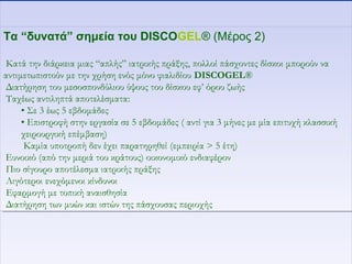 Τα “δυνατά” σημεία του DISCOGEL® (Μέρος 2)
Κατά την διάρκεια μιας “απλής” ιατρικής πράξης, πολλοί πάσχοντες δίσκοι μπορούν να
αντιμετωπιστούν με την χρήση ενός μόνο φιαλιδίου DISCOGEL®
Διατήρηση του μεσοσπονδύλιου ύψους του δίσκου εφ’ όρου ζωής
Ταχέως αντιληπτά αποτελέσματα:
• Σε 3 έως 5 εβδομάδες
• Επιστροφή στην εργασία σε 5 εβδομάδες ( αντί για 3 μήνες με μία επιτυχή κλασσική
χειρουργική επέμβαση)
Καμία υποτροπή δεν έχει παρατηρηθεί (εμπειρία > 5 έτη)
Ευνοικό (από την μεριά του κράτους) οικονομικό ενδιαφέρον
Πιο σίγουρο αποτέλεσμα ιατρικής πράξης
Λιγότεροι ενεχόμενοι κίνδυνοι
Εφαρμογή με τοπική αναισθησία
Διατήρηση των μυών και ιστών της πάσχουσας περιοχής
Τα “δυνατά” σημεία του DISCOGEL® (Μέρος 2)
Κατά την διάρκεια μιας “απλής” ιατρικής πράξης, πολλοί πάσχοντες δίσκοι μπορούν να
αντιμετωπιστούν με την χρήση ενός μόνο φιαλιδίου DISCOGEL®
Διατήρηση του μεσοσπονδύλιου ύψους του δίσκου εφ’ όρου ζωής
Ταχέως αντιληπτά αποτελέσματα:
• Σε 3 έως 5 εβδομάδες
• Επιστροφή στην εργασία σε 5 εβδομάδες ( αντί για 3 μήνες με μία επιτυχή κλασσική
χειρουργική επέμβαση)
Καμία υποτροπή δεν έχει παρατηρηθεί (εμπειρία > 5 έτη)
Ευνοικό (από την μεριά του κράτους) οικονομικό ενδιαφέρον
Πιο σίγουρο αποτέλεσμα ιατρικής πράξης
Λιγότεροι ενεχόμενοι κίνδυνοι
Εφαρμογή με τοπική αναισθησία
Διατήρηση των μυών και ιστών της πάσχουσας περιοχής
 