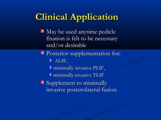 Clinical ApplicationClinical Application
May be used anytime pedicleMay be used anytime pedicle
fixation is felt to be necessaryfixation is felt to be necessary
and/or desirableand/or desirable
Posterior supplementation for:Posterior supplementation for:
ALIF,ALIF,
minimally invasive PLIF,minimally invasive PLIF,
minimally invasive TLIFminimally invasive TLIF
Supplement to minimallySupplement to minimally
invasive posterolateral fusioninvasive posterolateral fusion
 