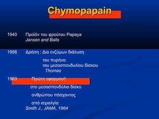 ChymopapainChymopapain
1956 Δράση : Δια ενζύμων διάλυση
του πυρήνα
του μεσοσπονδυλίου δίσκου
Thomas
1940 Προϊόν του φρούτου Papaya
Jansen and Balls
1963 Πρώτη εφαρμογή
στο μεσοσπονδύλιο δίσκο
ανθρώπου πάσχοντος
από ισχιαλγία
Smith J., JAMA, 1964
 