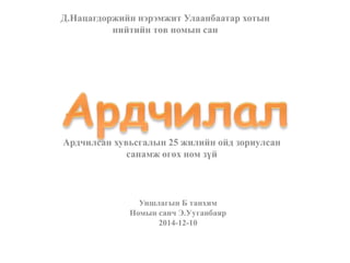 Д.Нацагдоржийн нэрэмжит Улаанбаатар хотын
нийтийн төв номын сан
Ардчилсан хувьсгалын 25 жилийн ойд зориулсан
санамж өгөх ном зүй
Уншлагын Б танхим
Номын санч Э.Ууганбаяр
2014-12-10
 