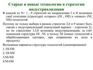 Старые и новые технологии в стратегии
индустриализации
В каждой из N= 1…9 стратегий по направлению I и II возможно
своё сочетание (структура) «старых» (OI , OII) и «новых» (NI,
NII) технологий.
Поэтому не только выбора в рамках стратегии 2,6 и 9 может быть
связан с индустриализаций (наилучший вариант – стратегия 2),
но по стратегиям 1,5,8 возможна индустриализация, за счёт
изменения структуры ОI –NI, в пользу NI (новых технологий в
обрабатывающих секторах, при сохранении их доли в
продукте).
Возможные варианты структуры технологий (доминирование):
1. OI-OII
2. OI-NII
3.NI-NII
4.NI-OII
 