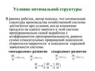 Условие оптимальной структуры
В ранних работах, автор показал, что оптимальная
структура производства хозяйственной системы
достигается при условии, когда изменение
продукта на одного занятого в этой системе
пропорционально самой выработке с
коэффициентом пропорциональности, равном
сумме относительных приращений показателя
открытости/закрытости и показателя сырьевой
зависимости системы
«несырьевое» развитие «сырьевое» развитие
0,0 tt
t
K
><
∂
∂
0,0 tt
t
K
<>
∂
∂
]
2
2
11
[
t
i
it
Z
Z
y
t
y
∂
∂
+
∂
∂
=
∂
∂
0,0 tt
t
K
<<
∂
∂
0,0 tt
t
K
>>
∂
∂
 