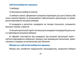 - 10 -
Суб’єкти виборчого процесу:
1) виборці;
2) Центральна виборча комісія;
3) виборчі комісії, сформовані (утворені) відповідно до цього Закону або
інших законів України та уповноважені забезпечувати організацію та прове-
дення відповідних місцевих виборів;
4) кандидати в депутати, кандидати на посади сільського, селищного,
міського голови, старости;
5) місцеві організації партії, яка висунула кандидата (кандидатів) для учас-
ті у відповідних місцевих виборах;
6) офіційні спостерігачі від кандидата, від місцевої організації партії –
суб’єкта відповідного виборчого процесу, від громадської організації, зареє-
стровані у порядку, встановленому цим Законом.
Міліція не є суб’єктом виборчого процесу.
Міліція має запобігати порушенням законодавства, охороняти виборчі
 