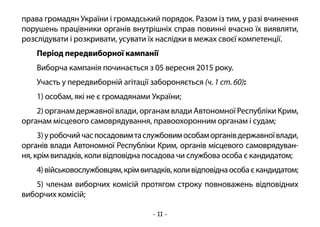 - 11 -
права громадян України і громадський порядок. Разом із тим, у разі вчинення
порушень працівники органів внутрішніх справ повинні вчасно їх виявляти,
розслідувати і розкривати, усувати їх наслідки в межах своєї компетенції.
Період передвиборної кампанії
Виборча кампанія починається з 05 вересня 2015 року.
Участь у передвиборній агітації забороняється (ч. 1 ст. 60):
1) особам, які не є громадянами України;
2) органам державної влади, органам влади Автономної Республіки Крим,
органам місцевого самоврядування, правоохоронним органам і судам;
3)уробочийчаспосадовимтаслужбовимособаморганівдержавноївлади,
органів влади Автономної Республіки Крим, органів місцевого самоврядуван-
ня, крім випадків, коли відповідна посадова чи службова особа є кандидатом;
4)військовослужбовцям,крімвипадків,коливідповіднаособаєкандидатом;
5) членам виборчих комісій протягом строку повноважень відповідних
виборчих комісій;
 