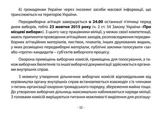 - 12 -
6) громадянам України через іноземні засоби масової інформації, що
транслюються на територію України.
Передвиборна агітація завершується о 24.00 останньої п’ятниці перед
днем виборів, тобто 23 жовтня 2015 року (ч. 2 ст. 54 Закону України «Про
місцеві вибори»). З цього часу працівники міліції, у межах своєї компетенції,
мають припиняти проведення агітаційних заходів, розповсюдження передви-
борних агітаційних матеріалів, листівок, плакатів, інших друкованих видань,
у яких розміщено передвиборні матеріали, публічні заклики голосувати «за»
або «проти» кандидатів – суб’єктів виборчого процесу.
Охорона приміщень виборчих комісій, приміщень для голосування, а та-
кож виборчих бюлетенів та іншої виборчої документації здійснюється органа-
ми внутрішніх справ.
З моменту утворення дільничних виборчих комісій відповідальним від
керівництва органу внутрішніх справ встановлюється взаємодія з їх членами
з питань організації охорони громадського порядку, збереження майна тощо.
До утворених виборчих дільниць максимально наближаються наряди міліції.
З головами комісій вирішуються питання можливості виділення для розташу-
 