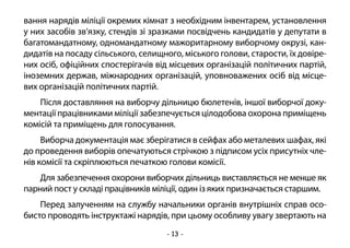 - 13 -
вання нарядів міліції окремих кімнат з необхідним інвентарем, установлення
у них засобів зв’язку, стендів зі зразками посвідчень кандидатів у депутати в
багатомандатному, одномандатному мажоритарному виборчому окрузі, кан-
дидатів на посаду сільського, селищного, міського голови, старости, їх довіре-
них осіб, офіційних спостерігачів від місцевих організацій політичних партій,
іноземних держав, міжнародних організацій, уповноважених осіб від місце-
вих організацій політичних партій.
Після доставляння на виборчу дільницю бюлетенів, іншої виборчої доку-
ментації працівниками міліції забезпечується цілодобова охорона приміщень
комісій та приміщень для голосування.
Виборча документація має зберігатися в сейфах або металевих шафах, які
до проведення виборів опечатуються стрічкою з підписом усіх присутніх чле-
нів комісії та скріплюються печаткою голови комісії.
Для забезпечення охорони виборчих дільниць виставляється не менше як
парний пост у складі працівників міліції, один із яких призначається старшим.
Перед залученням на службу начальники органів внутрішніх справ осо-
бисто проводять інструктажі нарядів, при цьому особливу увагу звертають на
 