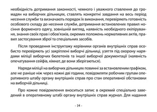 - 14 -
необхідність дотримання законності, чемного і уважного ставлення до гро-
мадян на виборчих дільницях, ставлять конкретні завдання на весь період
несення служби та визначають порядок їх виконання, перевіряють готовність
особового складу до несення служби, дотримання встановлених правил но-
сіння форменого одягу, зовнішній вигляд, наявність необхідного екіпіруван-
ня, знання своїх прав і обов’язків, окремих положень нормативних актів, пра-
вил застосування зброї та спеціальних засобів.
Після проведення інструктажу керівники органів внутрішніх справ осо-
бисто перевіряють усі закріплені виборчі дільниці, узяття під охорону наря-
дами міліції виборчих бюлетенів та іншої виборчої документації (наявність
опечатування сейфів, кімнат, де вони зберігаються).
Наряди міліції на виборчих дільницях повинні за встановленим графіком,
але не раніше ніж через кожні дві години, повідомляти робочим групам опе-
ративного штабу органу внутрішніх справ про стан оперативної обстановки
на виборчій дільниці.
Про кожне повідомлення вноситься запис в окремий спеціально заве-
дений в оперативному штабі органу внутрішніх справ журнал. Для надання
 