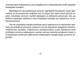- 15 -
позачергових повідомлень слід передбачити в оперативному штабі окремий
резервний телефон.
Відповідальні від керівництва органів, підрозділів внутрішніх справ здій-
снюють за встановленим графіком, але не рідше ніж через кожні дві-три го-
дини, перевірку несення служби нарядами на виборчих дільницях, про що
роблять відповідні відмітки у книзі перевірки нарядів, що заводиться на ви-
борчій дільниці.
Під час перевірки нарядів особлива увага звертається на територію, при-
леглу до виборчих дільниць, наявність на ній підозрілих предметів, пожежо-
небезпечних речовин, стороннього автотранспорту, у разі виявлення яких
необхідно негайно інформувати чергові частини органів внутрішніх справ та
їх оперативні штаби для здійснення невідкладних заходів щодо усунення не-
доліків.
 