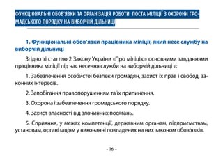 - 16 -
ФУНКЦІОНАЛЬНІ ОБОВ’ЯЗКИ ТА ОРГАНІЗАЦІЯ РОБОТИ ПОСТА МІЛІЦІЇ З ОХОРОНИ ГРО-
МАДСЬКОГО ПОРЯДКУ НА ВИБОРЧІЙ ДІЛЬНИЦІ
1. Функціональні обов’язки працівника міліції, який несе службу на
виборчій дільниці
Згідно зі статтею 2 Закону України «Про міліцію» основними завданнями
працівника міліції під час несення служби на виборчій дільниці є:
1. Забезпечення особистої безпеки громадян, захист їх прав і свобод, за-
конних інтересів.
2. Запобігання правопорушенням та їх припинення.
3. Охорона і забезпечення громадського порядку.
4. Захист власності від злочинних посягань.
5. Сприяння, у межах компетенції, державним органам, підприємствам,
установам, організаціям у виконанні покладених на них законом обов’язків.
 