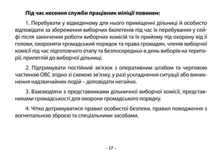 - 17 -
Під час несення служби працівник міліції повинен:
1. Перебувати у відведеному для нього приміщенні дільниці й особисто
відповідати за збереження виборчих бюлетенів під час їх перебування у сей-
фі після закінчення роботи виборчих комісій та їх прийому під охорону від її
голови, охороняти громадський порядок та права громадян, членів виборчої
комісії під час підготовчого етапу та безпосередньо в день виборів на терито-
рії, прилеглій до виборчої дільниці.
2. Підтримувати постійний зв’язок з оперативним штабом та черговою
частиною ОВС згідно зі схемою зв’язку, у разі ускладнення ситуації або виник-
нення надзвичайних подій – доповідати негайно.
3. Взаємодіяти з представниками дільничної виборчої комісії, представ-
никами громадськості для охорони громадського порядку.
4. Чітко дотримуватися правил особистої безпеки, правил поводження з
вогнепальною зброєю та спеціальними засобами.
 