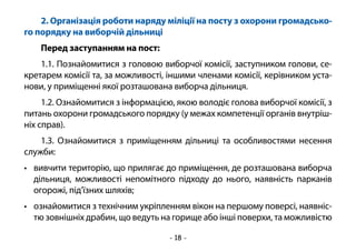 - 18 -
2. Організація роботи наряду міліції на посту з охорони громадсько-
го порядку на виборчій дільниці
Перед заступанням на пост:
1.1. Познайомитися з головою виборчої комісії, заступником голови, се-
кретарем комісії та, за можливості, іншими членами комісії, керівником уста-
нови, у приміщенні якої розташована виборча дільниця.
1.2. Ознайомитися з інформацією, якою володіє голова виборчої комісії, з
питань охорони громадського порядку (у межах компетенції органів внутріш-
ніх справ).
1.3. Ознайомитися з приміщенням дільниці та особливостями несення
служби:
•	 вивчити територію, що прилягає до приміщення, де розташована виборча
дільниця, можливості непомітного підходу до нього, наявність парканів
огорожі, під’їзних шляхів;
•	 ознайомитися з технічним укріпленням вікон на першому поверсі, наявніс-
тю зовнішніх драбин, що ведуть на горище або інші поверхи, та можливістю
 