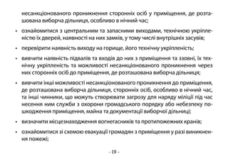 - 19 -
несанкціонованого проникнення сторонніх осіб у приміщення, де розта-
шована виборча дільниця, особливо в нічний час;
•	 ознайомитися з центральним та запасними виходами, технічною укріпле-
ністю їх дверей, наявності на них замків, у тому числі внутрішніх засувів;
•	 перевірити наявність виходу на горище, його технічну укріпленість;
•	 вивчити наявність підвалів та входів до них з приміщення та ззовні, їх тех-
нічну укріпленість та можливості несанкціонованого проникнення через
них сторонніх осіб до приміщення, де розташована виборча дільниця;
•	 вивчити інші можливості несанкціонованого проникнення до приміщення,
де розташована виборча дільниця, сторонніх осіб, особливо в нічний час,
та інші чинники, що можуть створювати загрозу для наряду міліції під час
несення ним служби з охорони громадського порядку або небезпеку по-
шкодження приміщення, майна та документації виборчої дільниці;
•	 визначити місцезнаходження вогнегасників та протипожежних кранів;
•	 ознайомитися зі схемою евакуації громадян з приміщення у разі виникнен-
ня пожежі;
 