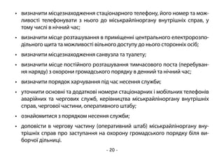 - 20 -
•	 визначити місцезнаходження стаціонарного телефону, його номер та мож-
ливості телефонувати з нього до міськрайліноргану внутрішніх справ, у
тому числі в нічний час;
•	 визначити місце розташування в приміщенні центрального електророзпо-
дільного щита та можливості вільного доступу до нього сторонніх осіб;
•	 визначити місцезнаходження санвузла та туалету;
•	 визначити місце постійного розташування тимчасового поста (перебуван-
ня наряду) з охорони громадського порядку в денний та нічний час;
•	 визначити порядок харчування під час несення служби;
•	 уточнити основні та додаткові номери стаціонарних і мобільних телефонів
аварійних та чергових служб, керівництва міськрайліноргану внутрішніх
справ, чергової частини, оперативного штабу;
•	 ознайомитися з порядком несення служби;
•	 доповісти в чергову частину (оперативний штаб) міськрайліноргану вну-
трішніх справ про заступання на охорону громадського порядку біля ви-
борчої дільниці.
 