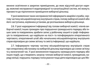 - 22 -
мкнене освітлення в закритих приміщеннях, до яких відсутній доступ наря-
ду, можливі несправності водопровідної та каналізаційної систем, які можуть
призвести до підтоплення приміщення виборчої дільниці.
У разі виявлення таких несправностей інформувати аварійні служби, чер-
гову частину міськрайліноргану внутрішніх справ, голову виборчої комісії або
його заступника, керівника установи, де розташована виборча дільниця.
2.6. У разі надходженні інформації від голови виборчої комісії, членів ви-
борчої комісії, інших громадян про порушення громадського порядку або ін-
ших заяв та повідомлень зробити запис у робочому зошиті в графі «Інформа-
ція та повідомлення, що надійшли на пост» та поінформувати оперативного
чергового, оперативний штаб або начальника міськрайліноргану внутрішніх
справ відповідно до схеми зв’язку та змісту інформації, що надійшла.
2.7. Інформувати чергову частину міськрайліноргану внутрішніх справ
про оперативну обстановку на виборчій дільниці відповідно до схеми зв’язку
та у визначений час. У разі виникнення порушень громадського порядку або
інших подій, що створюють загрозу членам виборчої комісії, громадянам, на-
ряду міліції, порушень порядку голосування тощо діяти відповідно до цих Ме-
 