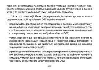 - 23 -
тодичних рекомендацій та негайно телефонувати до чергової частини місь-
крайліноргану внутрішніх справ, інших підрозділів та служби згідно зі схемою
зв’язку та вживати заходів для усунення згаданих порушень.
2.8. У разі появи офіційних спостерігачів від іноземних держав та міжна-
родних організацій працівники ОВС України повинні:
•	 про прибуття, перебування на території певних районів, у місцях розташу-
вання виборчих комісій або виборчих дільниць та вибуття іноземного спо-
стерігача, а також про місце його тимчасового проживання негайно допові-
сти черговому оперативного штабу відповідного ОВС;
•	 у разі звернення до них офіційних спостерігачів від іноземних держав та
міжнародних організацій насамперед у коректній формі попросити їх
пред’явити посвідчення, що видається Центральною виборчою комісією,
та документ, що засвідчує особу;
•	 у разі порушення іноземним спостерігачем громадського порядку чи пра-
вил дорожнього руху вживати заходів реагування, ураховуючи конкретну
ситуацію, у межах законодавства України, про що невідкладно доповідати
черговому оперативного штабу відповідного ОВС;
 
