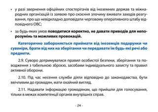 - 24 -
•	 у разі звернення офіційних спостерігачів від іноземних держав та міжна-
родних організацій із заявою про скоєння злочину вживати заходів реагу-
вання, про що невідкладно доповідати черговому оперативного штабу від-
повідного ОВС;
•	 за будь-яких умов поводитися коректно, не давати приводів для непо-
розумінь та можливих провокацій.
Категорично забороняється приймати від іноземців подарунки чи
сувеніри, брати від них на зберігання чи передавати їм будь-які речі або
предмети.
2.9. Суворо дотримуватися правил особистої безпеки, зберігання та по-
водження з табельною зброєю, засобами індивідуального захисту та правил
активної оборони.
2.10. Під час несення служби діяти відповідно до законодавства, бути
ввічливим до громадян, мати охайний вигляд.
2.11. Надавати інформацію громадянам, що прийшли для голосування,
тільки в межах компетенції органів внутрішніх справ.
 