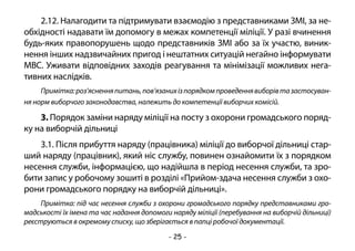 - 25 -
2.12. Налагодити та підтримувати взаємодію з представниками ЗМІ, за не-
обхідності надавати їм допомогу в межах компетенції міліції. У разі вчинення
будь-яких правопорушень щодо представників ЗМІ або за їх участю, виник-
нення інших надзвичайних пригод і нештатних ситуацій негайно інформувати
МВС. Уживати відповідних заходів реагування та мінімізації можливих нега-
тивних наслідків.
Примітка:роз’ясненняпитань,пов’язанихізпорядкомпроведеннявиборівтазастосуван-
ня норм виборчого законодавства, належить до компетенції виборчих комісій.
3. Порядок заміни наряду міліції на посту з охорони громадського поряд-
ку на виборчій дільниці
3.1. Після прибуття наряду (працівника) міліції до виборчої дільниці стар-
ший наряду (працівник), який ніс службу, повинен ознайомити їх з порядком
несення служби, інформацією, що надійшла в період несення служби, та зро-
бити запис у робочому зошиті в розділі «Прийом-здача несення служби з охо-
рони громадського порядку на виборчій дільниці».
Примітка: під час несення служби з охорони громадського порядку представниками гро-
мадськості їх імена та час надання допомоги наряду міліції (перебування на виборчій дільниці)
реєструються в окремому списку, що зберігається в папці робочої документації.
 