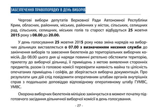 - 27 -
ЗАБЕЗПЕЧЕННЯ ПРАВОПОРЯДКУ В ДЕНЬ ВИБОРІВ
Чергові вибори депутатів Верховної Ради Автономної Республіки
Крим, обласних, районних, міських, районних у містах, сільських, селищних
рад, сільських, селищних, міських голів та старост відбудуться 25 жовтня
2015 року з 08.00 до 20.00.
У день голосування 25 жовтня 2015 року нова зміна нарядів на вибор-
чих дільницях виставляється о 07.00 з визначенням несення служби до
закінчення виборів та завезення бюлетенів до територіальних виборчих ко-
місій. До 08.00 цього дня ці наряди повинні ретельно обстежити територію,
прилеглу до виборчої дільниці, її приміщень з метою виявлення сторонніх
предметів, разом із головою комісії перевірити наявність майна та цілісність
опечатаних приміщень і сейфів, де зберігається виборча документація. Про
результати цих дій слід повідомити оперативним штабам органів внутрішніх
справ з подальшою доповіддю відповідному оперативному штабу ГУМВС,
УМВС.
Охорона виборчих бюлетенів міліцією закінчується в момент початку під-
готовчого засідання дільничної виборчої комісії в день голосування.
 