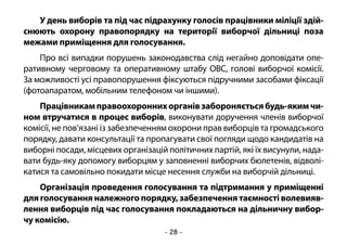 - 28 -
У день виборів та під час підрахунку голосів працівники міліції здій-
снюють охорону правопорядку на території виборчої дільниці поза
межами приміщення для голосування.
Про всі випадки порушень законодавства слід негайно доповідати опе-
ративному черговому та оперативному штабу ОВС, голові виборчої комісії.
За можливості усі правопорушення фіксуються підручними засобами фіксації
(фотоапаратом, мобільним телефоном чи іншими).
Працівникамправоохороннихорганівзабороняєтьсябудь-якимчи-
ном втручатися в процес виборів, виконувати доручення членів виборчої
комісії, не пов’язані із забезпеченням охорони прав виборців та громадського
порядку, давати консультації та пропагувати свої погляди щодо кандидатів на
виборні посади, місцевих організацій політичних партій, які їх висунули, нада-
вати будь-яку допомогу виборцям у заповненні виборчих бюлетенів, відволі-
катися та самовільно покидати місце несення служби на виборчій дільниці.
Організація проведення голосування та підтримання у приміщенні
для голосування належного порядку, забезпечення таємності волевияв-
лення виборців під час голосування покладаються на дільничну вибор-
чу комісію.
 