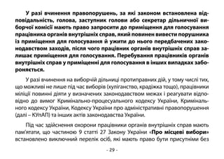 - 29 -
У разі вчинення правопорушень, за які законом встановлена від-
повідальність, голова, заступник голови або секретар дільничної ви-
борчої комісії мають право запросити до приміщення для голосування
працівника органів внутрішніх справ, який повинен вивести порушника
із приміщення для голосування й ужити до нього передбачених зако-
нодавством заходів, після чого працівник органів внутрішніх справ за-
лишає приміщення для голосування. Перебування працівників органів
внутрішніх справ у приміщенні для голосування в інших випадках забо-
роняється.
У разі вчинення на виборчій дільниці протиправних дій, у тому числі тих,
що можливі не лише під час виборів (хуліганство, крадіжка тощо), працівники
міліції повинні діяти у визначених законодавством межах і реагувати відпо-
відно до вимог Кримінально-процесуального кодексу України, Криміналь-
ного кодексу України, Кодексу України про адміністративні правопорушення
(далі – КУпАП) та інших актів законодавства України.
Під час здійснення охорони працівники органів внутрішніх справ мають
пам’ятати, що частиною 9 статті 27 Закону України «Про місцеві вибори»
встановлено виключний перелік осіб, які мають право бути присутніми без
 