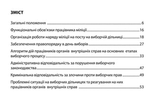 ЗМІСТ
Загальні положення .....................................................................................................................6
Функціональні обов’язки працівника міліції..................................................................16
Організація роботи наряду міліції на посту на виборчій дільниці.....................18
Забезпечення правопорядку в день виборів................................................................27
Алгоритм дій працівників органів внутрішніх справ на основних етапах
виборчого процесу.....................................................................................................................33
Адміністративна відповідальність за порушення виборчого
законодавства................................................................................................................................47
Кримінальна відповідальність за злочини проти виборчих прав......................49
Проблемні ситуації на виборчих дільницях та реагування на них
працівників органів внутрішніх справ ............................................................................53
 