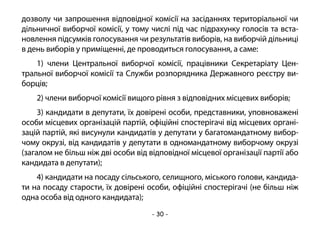 - 30 -
дозволу чи запрошення відповідної комісії на засіданнях територіальної чи
дільничної виборчої комісії, у тому числі під час підрахунку голосів та вста-
новлення підсумків голосування чи результатів виборів, на виборчій дільниці
в день виборів у приміщенні, де проводиться голосування, а саме:
1) члени Центральної виборчої комісії, працівники Секретаріату Цен-
тральної виборчої комісії та Служби розпорядника Державного реєстру ви-
борців;
2) члени виборчої комісії вищого рівня з відповідних місцевих виборів;
3) кандидати в депутати, їх довірені особи, представники, уповноважені
особи місцевих організацій партій, офіційні спостерігачі від місцевих органі-
зацій партій, які висунули кандидатів у депутати у багатомандатному вибор-
чому окрузі, від кандидатів у депутати в одномандатному виборчому окрузі
(загалом не більш ніж дві особи від відповідної місцевої організації партії або
кандидата в депутати);
4) кандидати на посаду сільського, селищного, міського голови, кандида-
ти на посаду старости, їх довірені особи, офіційні спостерігачі (не більш ніж
одна особа від одного кандидата);
 